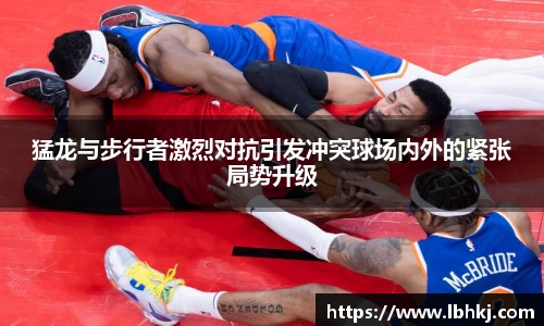 米兰猛龙与步行者激烈对抗引发冲突球场内外的紧张局势升级